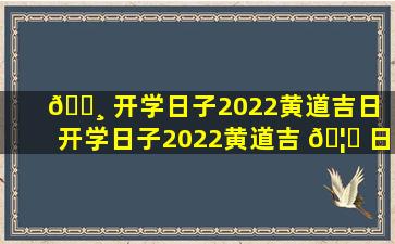 🕸 开学日子2022黄道吉日（开学日子2022黄道吉 🦉 日查询）